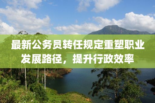 最新公務(wù)員轉(zhuǎn)任規(guī)定重塑職業(yè)發(fā)展路徑，提升行政效率