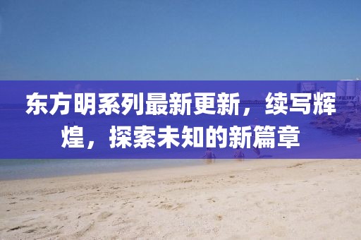 東方明系列最新更新，續(xù)寫輝煌，探索未知的新篇章