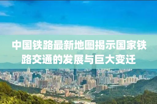 中國鐵路最新地圖揭示國家鐵路交通的發(fā)展與巨大變遷