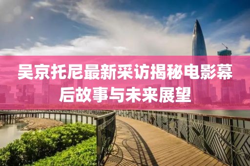 吳京托尼最新采訪揭秘電影幕后故事與未來(lái)展望