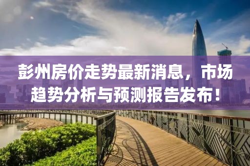 彭州房?jī)r(jià)走勢(shì)最新消息，市場(chǎng)趨勢(shì)分析與預(yù)測(cè)報(bào)告發(fā)布！