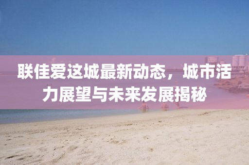 聯(lián)佳愛這城最新動態(tài)，城市活力展望與未來發(fā)展揭秘