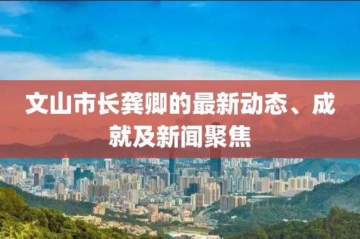 文山市長(zhǎng)龔卿的最新動(dòng)態(tài)、成就及新聞聚焦