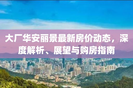 大廠華安麗景最新房?jī)r(jià)動(dòng)態(tài)，深度解析、展望與購(gòu)房指南