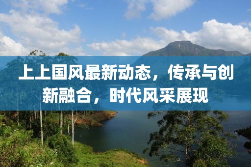 上上國風(fēng)最新動態(tài)，傳承與創(chuàng)新融合，時代風(fēng)采展現(xiàn)