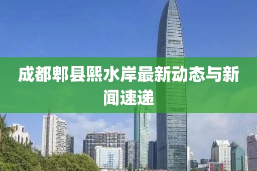 成都郫縣熙水岸最新動(dòng)態(tài)與新聞速遞
