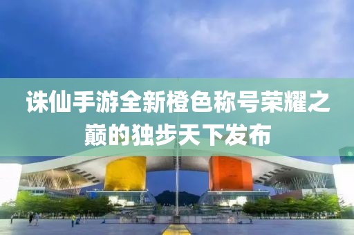 誅仙手游全新橙色稱號榮耀之巔的獨(dú)步天下發(fā)布