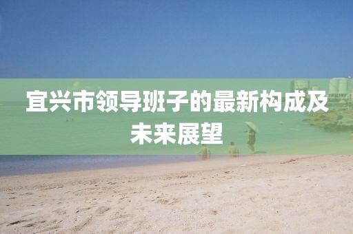宜興市領(lǐng)導(dǎo)班子的最新構(gòu)成及未來展望