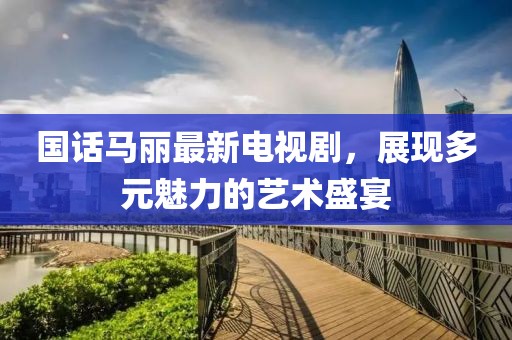 國(guó)話馬麗最新電視劇，展現(xiàn)多元魅力的藝術(shù)盛宴