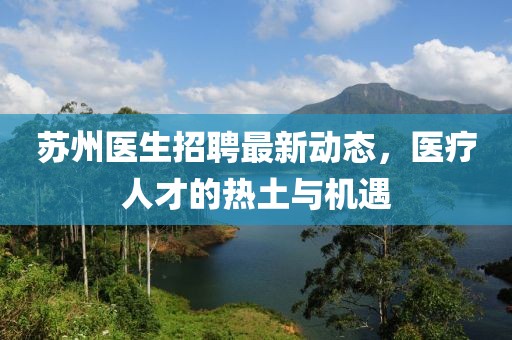 蘇州醫(yī)生招聘最新動態(tài)，醫(yī)療人才的熱土與機遇