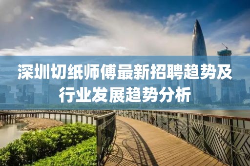 深圳切紙師傅最新招聘趨勢及行業(yè)發(fā)展趨勢分析
