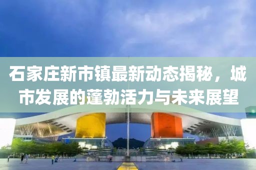 石家莊新市鎮(zhèn)最新動態(tài)揭秘，城市發(fā)展的蓬勃活力與未來展望