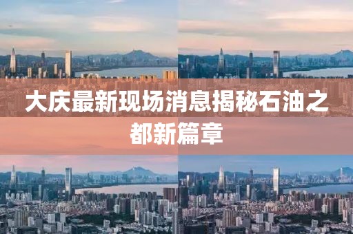 大慶最新現(xiàn)場消息揭秘石油之都新篇章
