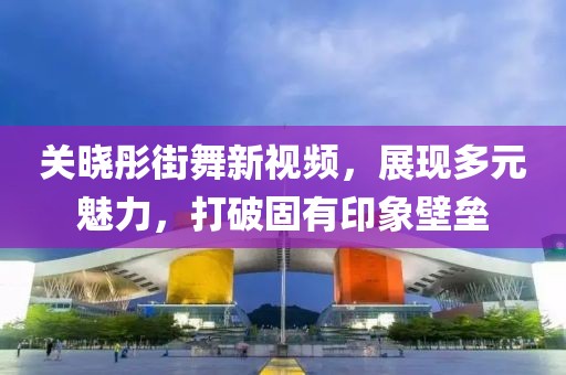 關曉彤街舞新視頻，展現(xiàn)多元魅力，打破固有印象壁壘