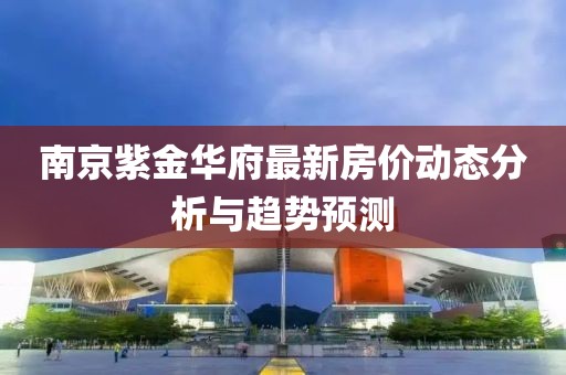 南京紫金華府最新房?jī)r(jià)動(dòng)態(tài)分析與趨勢(shì)預(yù)測(cè)
