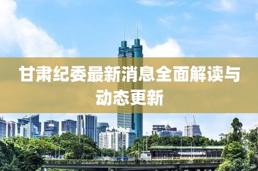 甘肅紀(jì)委最新消息全面解讀與動態(tài)更新