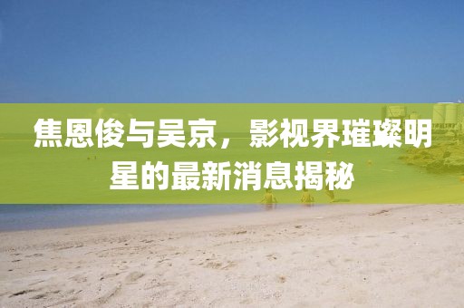 焦恩俊與吳京，影視界璀璨明星的最新消息揭秘