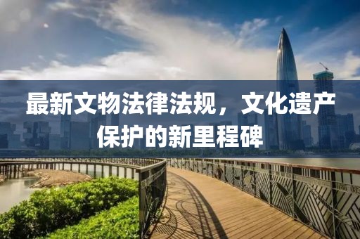 最新文物法律法規(guī)，文化遺產(chǎn)保護(hù)的新里程碑