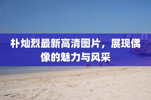 樸燦烈最新高清圖片，展現(xiàn)偶像的魅力與風(fēng)采