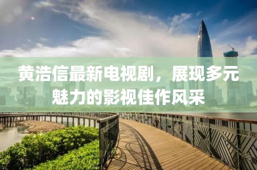 黃浩信最新電視劇，展現(xiàn)多元魅力的影視佳作風采