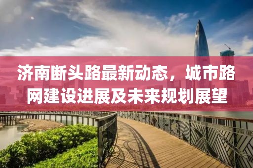 濟(jì)南斷頭路最新動(dòng)態(tài)，城市路網(wǎng)建設(shè)進(jìn)展及未來(lái)規(guī)劃展望