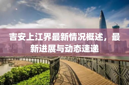 吉安上江界最新情況概述，最新進展與動態(tài)速遞