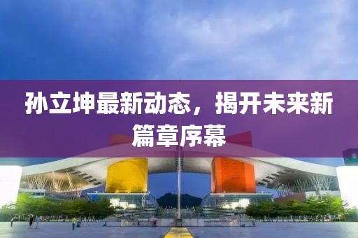 孫立坤最新動(dòng)態(tài)，揭開(kāi)未來(lái)新篇章序幕