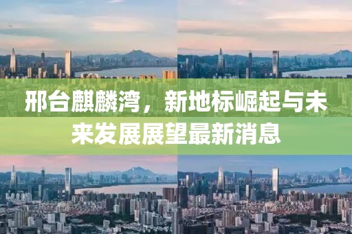 邢臺麒麟灣，新地標(biāo)崛起與未來發(fā)展展望最新消息
