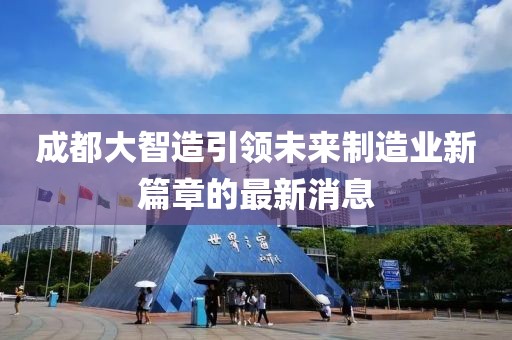 成都大智造引領(lǐng)未來制造業(yè)新篇章的最新消息