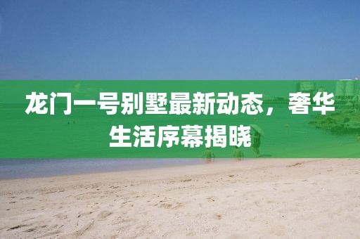龍門一號別墅最新動態(tài)，奢華生活序幕揭曉