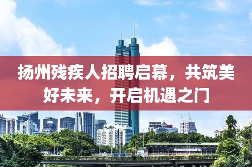 揚州殘疾人招聘啟幕，共筑美好未來，開啟機遇之門