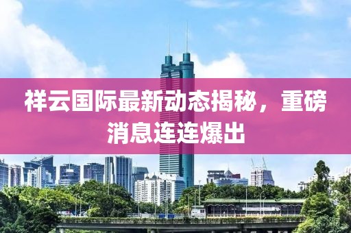 祥云國際最新動態(tài)揭秘，重磅消息連連爆出