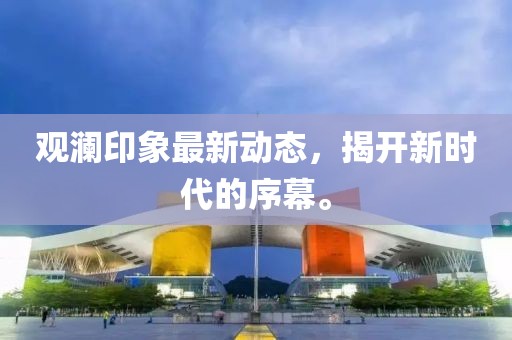 觀瀾印象最新動(dòng)態(tài)，揭開新時(shí)代的序幕。