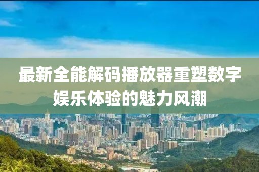 最新全能解碼播放器重塑數(shù)字娛樂(lè)體驗(yàn)的魅力風(fēng)潮
