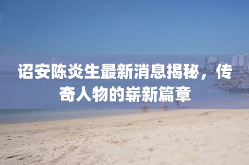 詔安陳炎生最新消息揭秘，傳奇人物的嶄新篇章