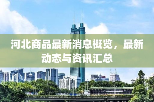 河北商品最新消息概覽，最新動態(tài)與資訊匯總