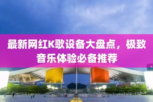 最新網(wǎng)紅K歌設(shè)備大盤點(diǎn)，極致音樂(lè)體驗(yàn)必備推薦