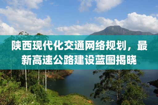 陜西現(xiàn)代化交通網(wǎng)絡規(guī)劃，最新高速公路建設藍圖揭曉