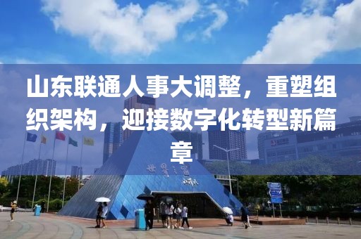 山東聯(lián)通人事大調(diào)整，重塑組織架構(gòu)，迎接數(shù)字化轉(zhuǎn)型新篇章
