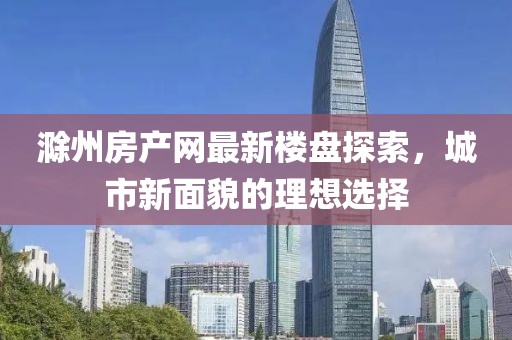 滁州房產(chǎn)網(wǎng)最新樓盤探索，城市新面貌的理想選擇