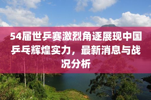 54屆世乒賽激烈角逐展現(xiàn)中國乒乓輝煌實力，最新消息與戰(zhàn)況分析