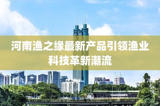 河南漁之緣最新產(chǎn)品引領(lǐng)漁業(yè)科技革新潮流