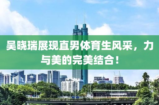 吳曉瑞展現(xiàn)直男體育生風(fēng)采，力與美的完美結(jié)合！