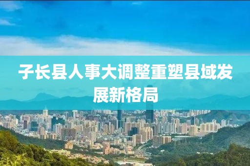 子長縣人事大調(diào)整重塑縣域發(fā)展新格局