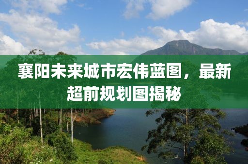 襄陽未來城市宏偉藍圖，最新超前規(guī)劃圖揭秘