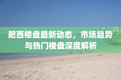 肥西樓盤最新動(dòng)態(tài)，市場(chǎng)趨勢(shì)與熱門樓盤深度解析