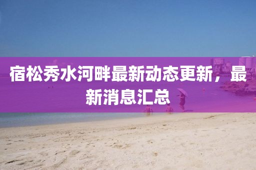 宿松秀水河畔最新動態(tài)更新，最新消息匯總