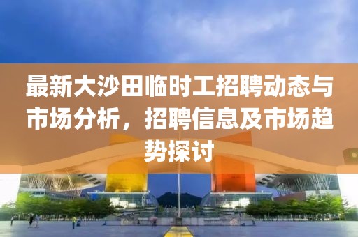 最新大沙田臨時工招聘動態(tài)與市場分析，招聘信息及市場趨勢探討