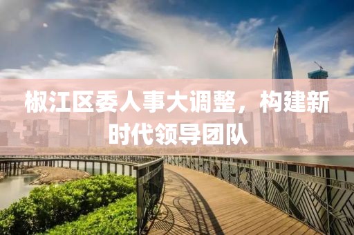椒江區(qū)委人事大調(diào)整，構(gòu)建新時代領(lǐng)導(dǎo)團(tuán)隊