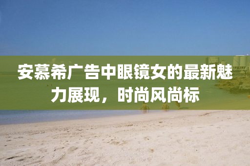 安慕希廣告中眼鏡女的最新魅力展現(xiàn)，時(shí)尚風(fēng)尚標(biāo)